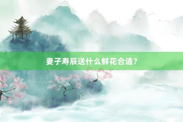 妻子寿辰送什么鲜花合适？