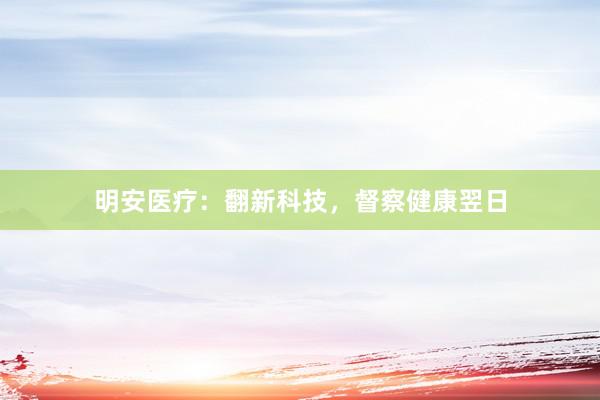 明安医疗：翻新科技，督察健康翌日